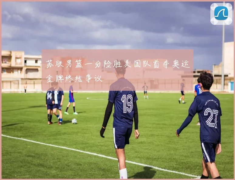 苏联男篮一分险胜美国队首夺奥运金牌终结争议