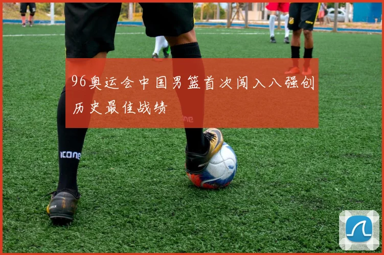 96奥运会中国男篮首次闯入八强创历史最佳战绩