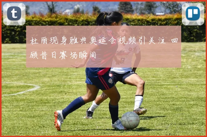 杜丽现身雅典奥运会视频引关注 回顾昔日赛场瞬间