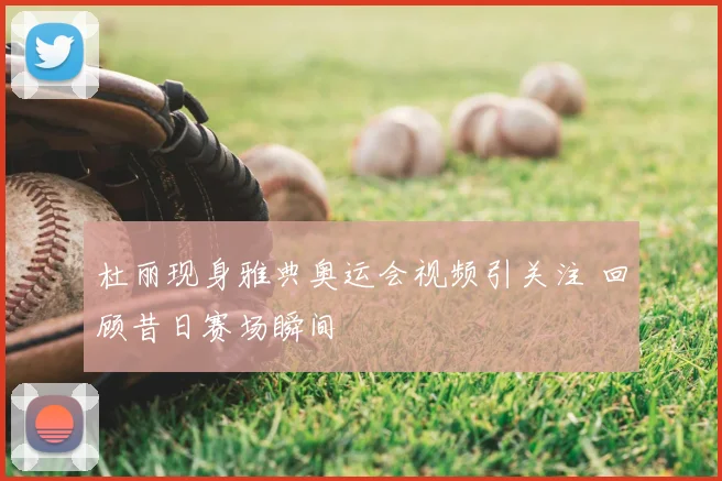 杜丽现身雅典奥运会视频引关注 回顾昔日赛场瞬间