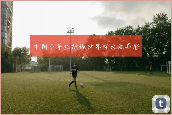 中国小学生跳绳世界杯大放异彩