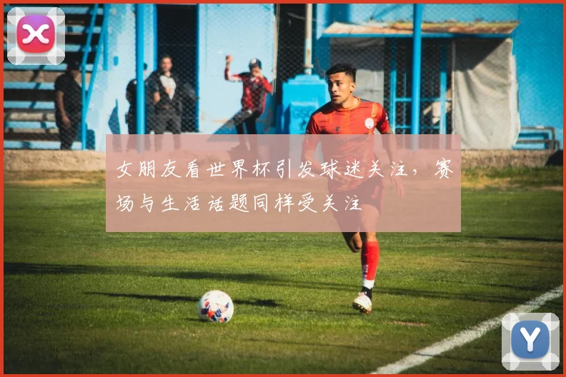 女朋友看世界杯引发球迷关注,赛场与生活话题同样受关注