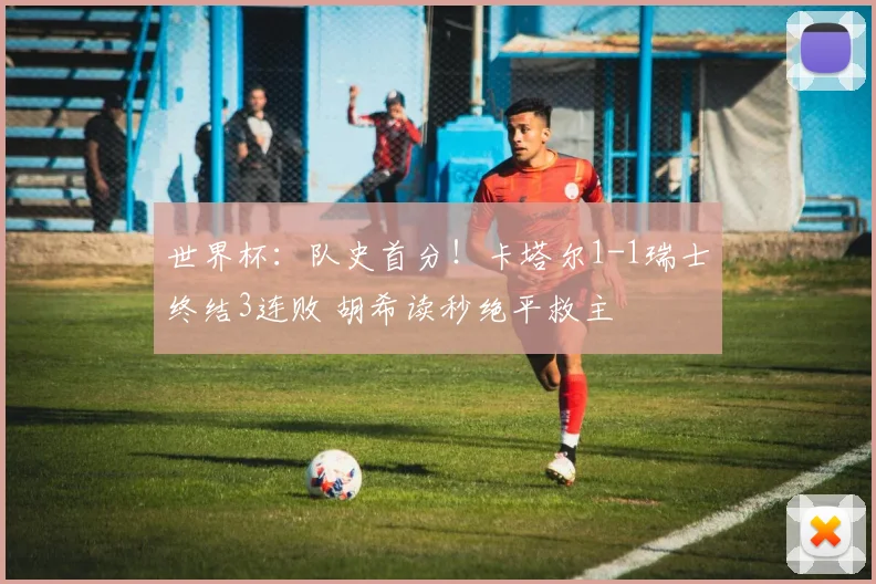 世界杯：队史首分！卡塔尔1-1瑞士终结3连败 胡希读秒绝平救主