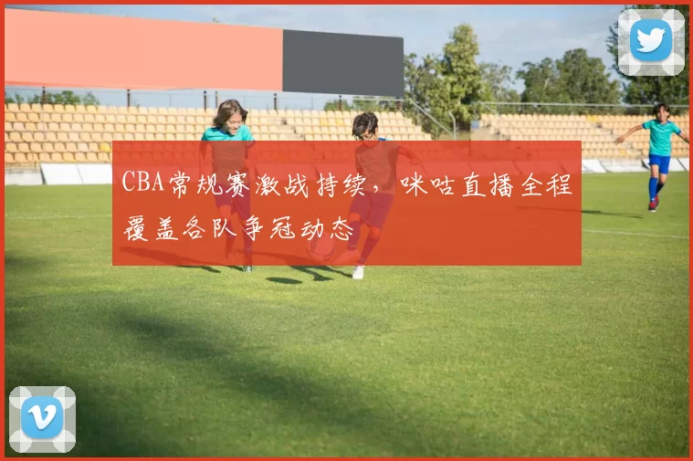 CBA常规赛激战持续，咪咕直播全程覆盖各队争冠动态