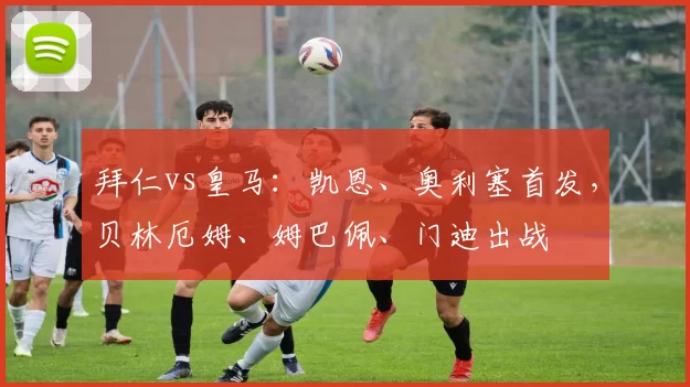 拜仁vs皇马：凯恩、奥利塞首发，贝林厄姆、姆巴佩、门迪出战