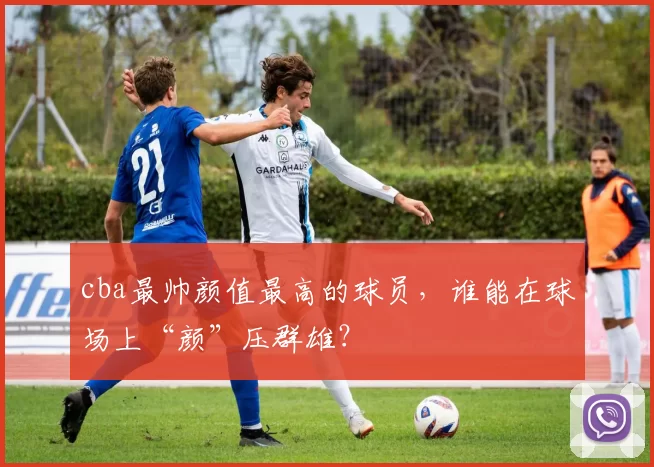 cba最帅颜值最高的球员，谁能在球场上“颜”压群雄？