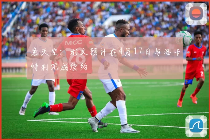 意天空：尤文预计在4月17日与洛卡特利完成续约
