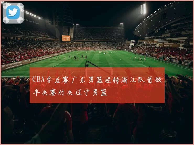 CBA季后赛广东男篮逆转浙江队晋级半决赛对决辽宁男篮