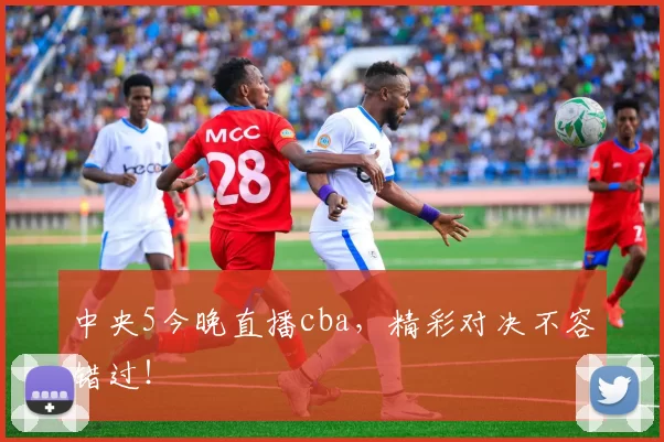 中央5今晚直播cba，精彩对决不容错过！