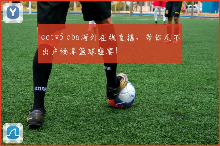 cctv5 cba海外在线直播，带你足不出户畅享篮球盛宴！