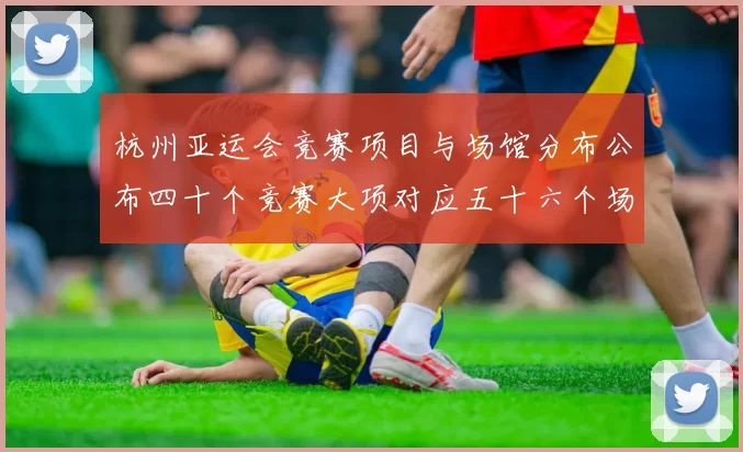 杭州亚运会竞赛项目与场馆分布公布四十个竞赛大项对应五十六个场馆