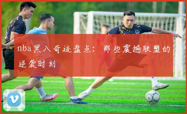 nba黑八奇迹盘点：那些震撼联盟的逆袭时刻