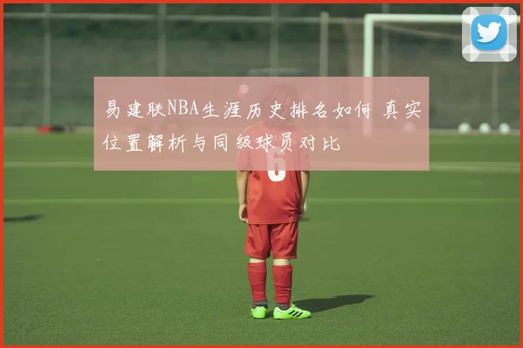 易建联NBA生涯历史排名如何 真实位置解析与同级球员对比