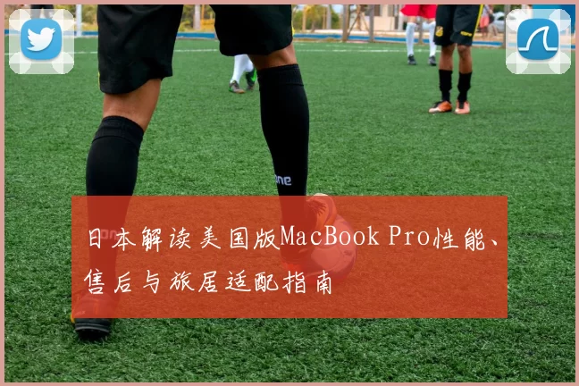 日本解读美国版MacBook Pro性能、售后与旅居适配指南