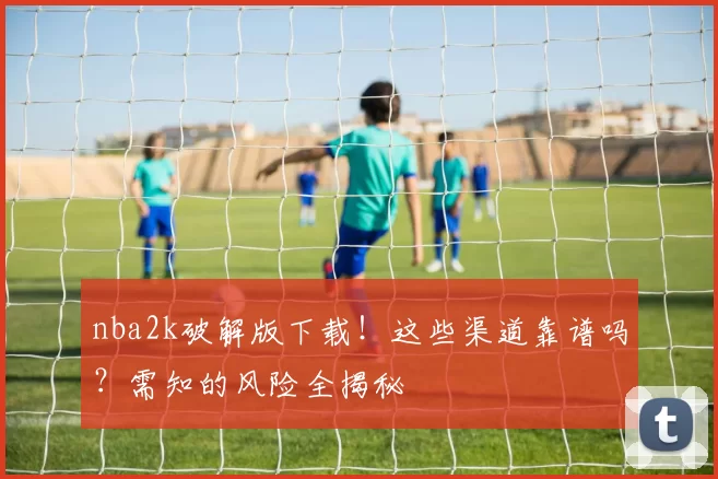nba2k破解版下载！这些渠道靠谱吗？需知的风险全揭秘