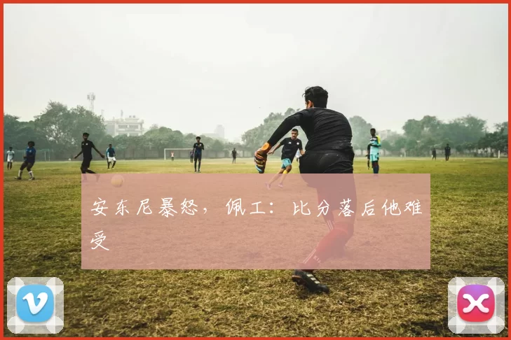 安东尼暴怒，佩工：比分落后他难受