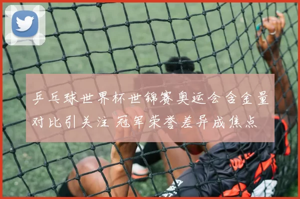 乒乓球世界杯世锦赛奥运会含金量对比引关注 冠军荣誉差异成焦点