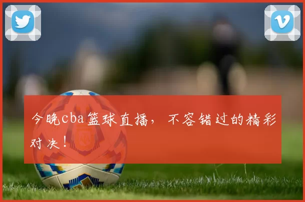 今晚cba篮球直播，不容错过的精彩对决！