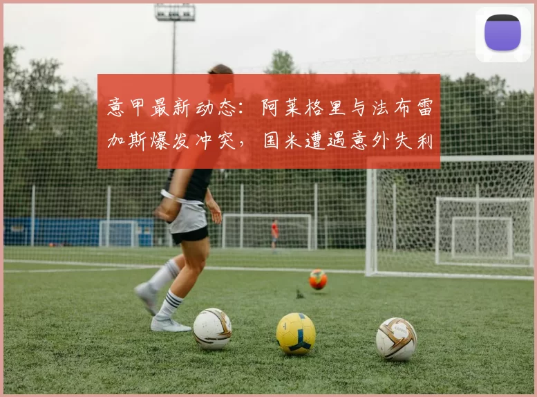 意甲最新动态：阿莱格里与法布雷加斯爆发冲突，国米遭遇意外失利_欧冠_比赛_欧冠