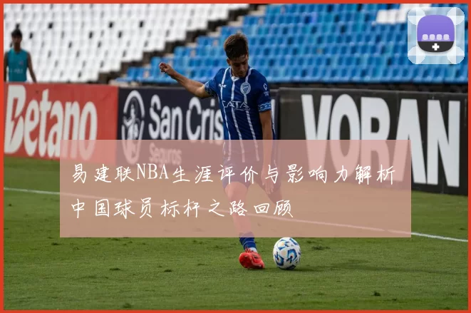 易建联NBA生涯评价与影响力解析 中国球员标杆之路回顾
