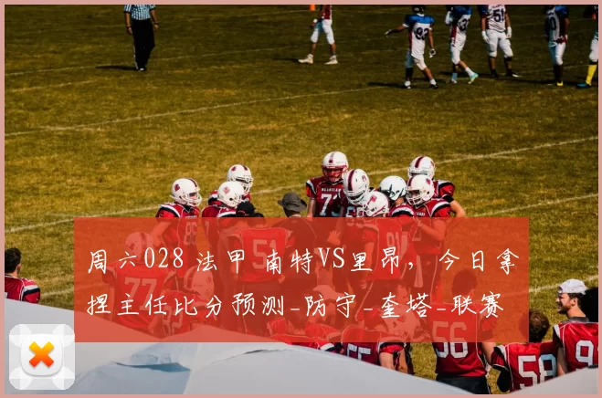 周六028 法甲 南特VS里昂，今日拿捏主任比分预测_防守_奎塔_联赛
