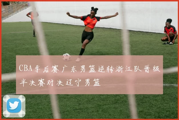 CBA季后赛广东男篮逆转浙江队晋级半决赛对决辽宁男篮