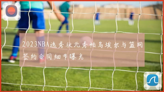 2023NBA选秀状元秀帕乌埃尔与篮网签约合同细节曝光