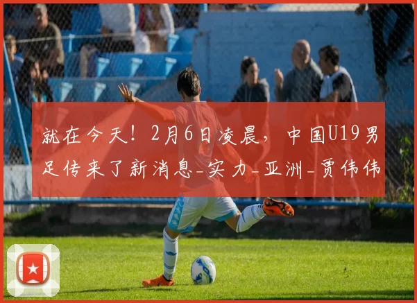 就在今天！2月6日凌晨，中国U19男足传来了新消息_实力_亚洲_贾伟伟