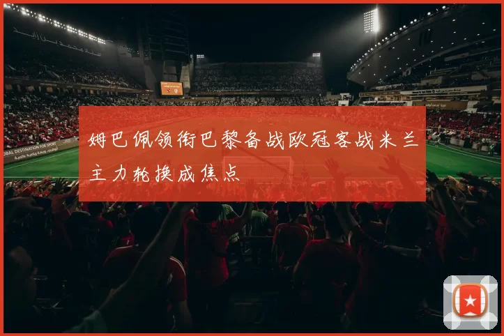 姆巴佩领衔巴黎备战欧冠客战米兰主力轮换成焦点