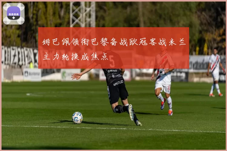 姆巴佩领衔巴黎备战欧冠客战米兰主力轮换成焦点
