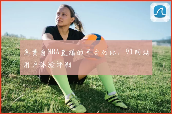 免费看NBA直播的平台对比，91网站用户体验评测