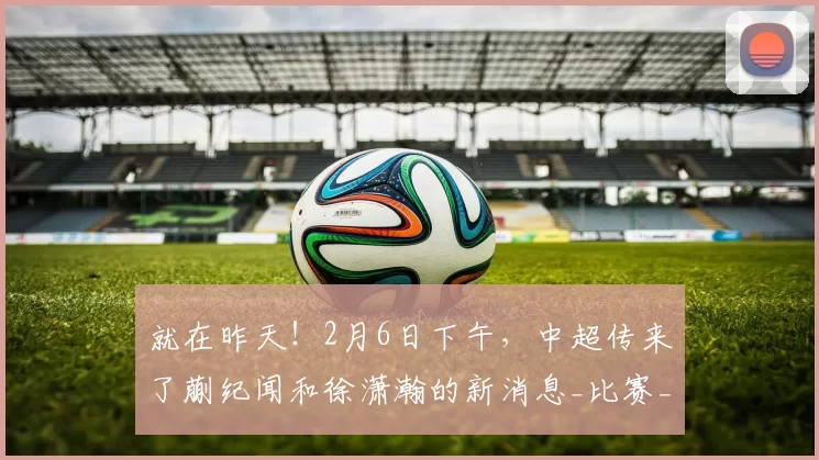 就在昨天！2月6日下午，中超传来了蒯纪闻和徐潇瀚的新消息_比赛_球员_亚冠