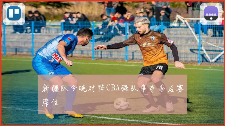 新疆队今晚对阵CBA强队争夺季后赛席位