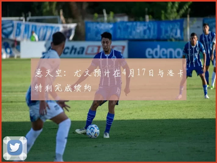 意天空：尤文预计在4月17日与洛卡特利完成续约