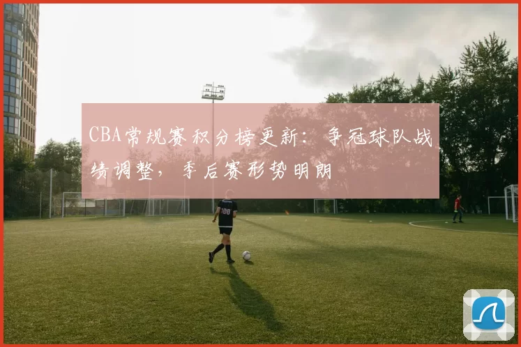 CBA常规赛积分榜更新：争冠球队战绩调整，季后赛形势明朗
